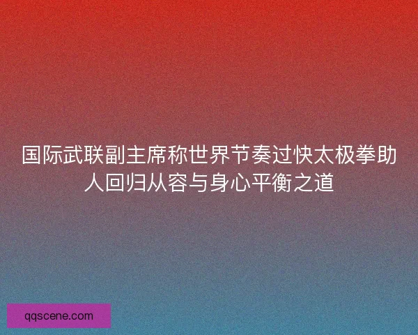 国际武联副主席称世界节奏过快太极拳助人回归从容与身心平衡之道 国际武联副主席称世界节奏过快太极拳助人回归从容与身心平衡之道
