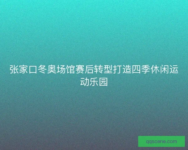 张家口冬奥场馆赛后转型打造四季休闲运动乐园