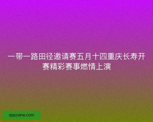 一带一路田径邀请赛五月十四重庆长寿开赛精彩赛事燃情上演