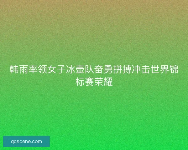 韩雨率领女子冰壶队奋勇拼搏冲击世界锦标赛荣耀