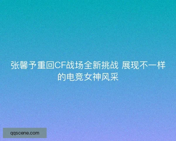 张馨予重回CF战场全新挑战 展现不一样的电竞女神风采