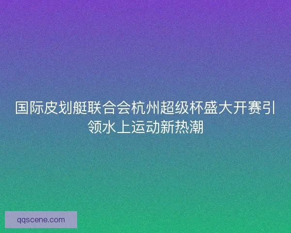 国际皮划艇联合会杭州超级杯盛大开赛引领水上运动新热潮