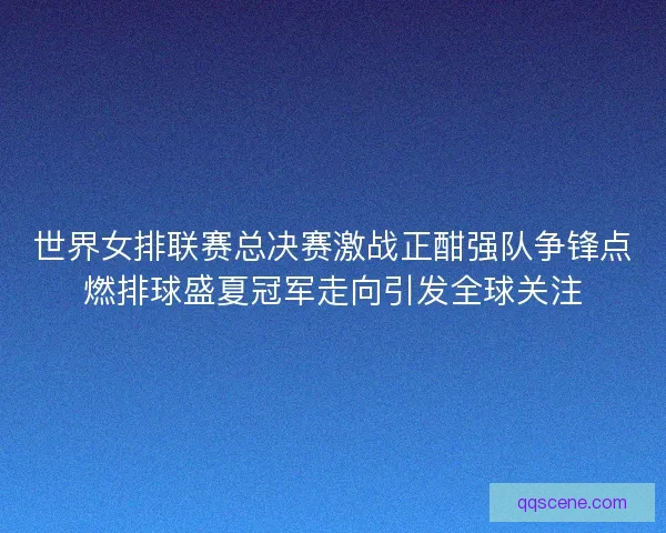世界女排联赛总决赛激战正酣强队争锋点燃排球盛夏冠军走向引发全球关注 世界女排联赛总决赛激战正酣强队争锋点燃排球盛夏冠军走向引发全球关注